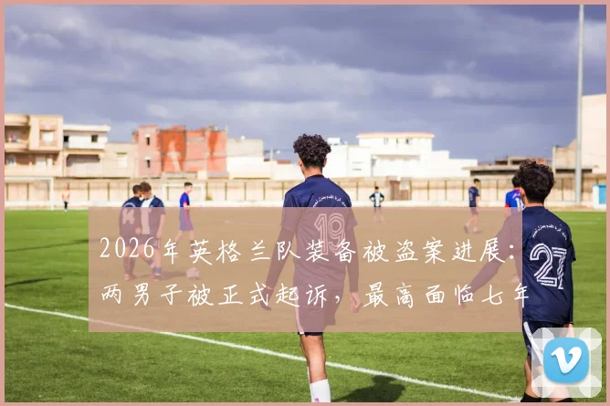 2026年英格兰队装备被盗案进展:两男子被正式起诉,最高面临七年监禁,职业球队装备安全管理引深思
