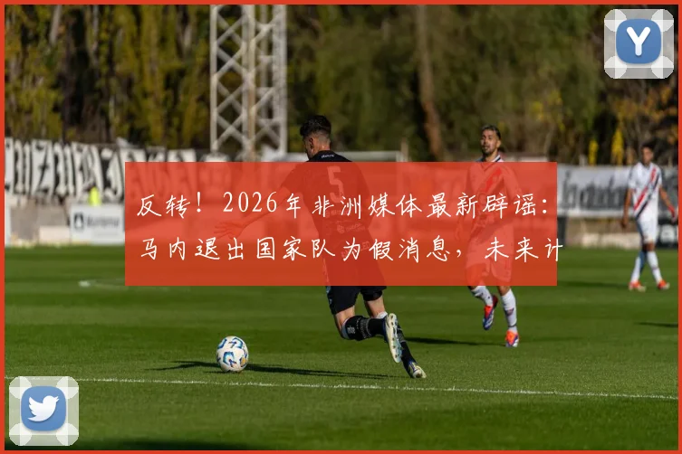 反转!2026年非洲媒体最新辟谣:马内退出国家队为假消息,未来计划成球迷关注焦点