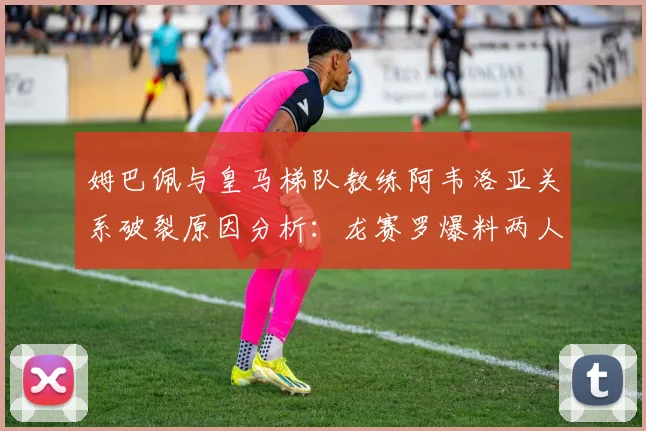 姆巴佩与皇马梯队教练阿韦洛亚关系破裂原因分析：龙赛罗爆料两人矛盾已不可调和，2026年现状回顾