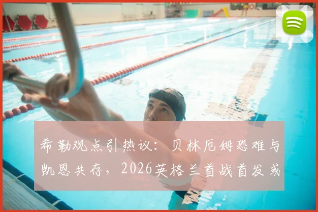 希勒观点引热议:贝林厄姆恐难与凯恩共存,2026英格兰首战首发或有变数