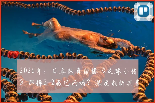 2026年，日本队真能像《足球小将》那样3-2赢巴西吗？深度剖析其青训体系与现实差距