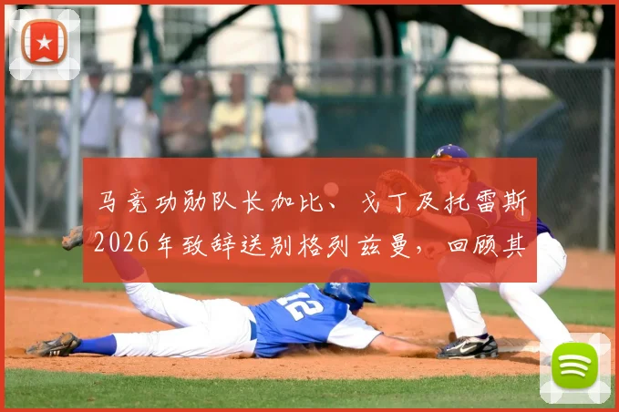 马竞功勋队长加比、戈丁及托雷斯2026年致辞送别格列兹曼,回顾其传奇生涯与感人评价