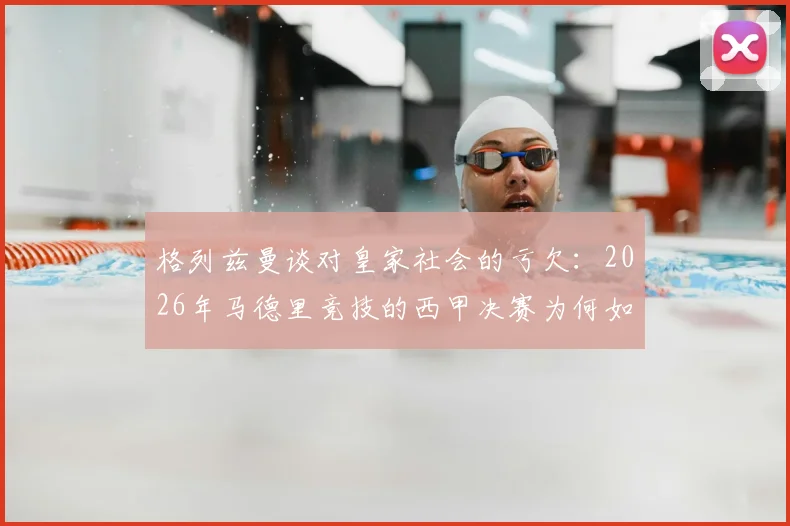 格列兹曼谈对皇家社会的亏欠：2026年马德里竞技的西甲决赛为何如此特殊