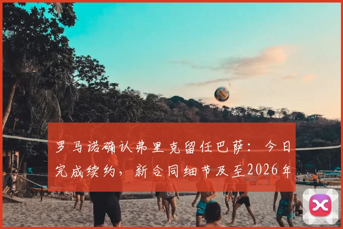罗马诺确认弗里克留任巴萨：今日完成续约，新合同细节及至2026年的执教前景分析