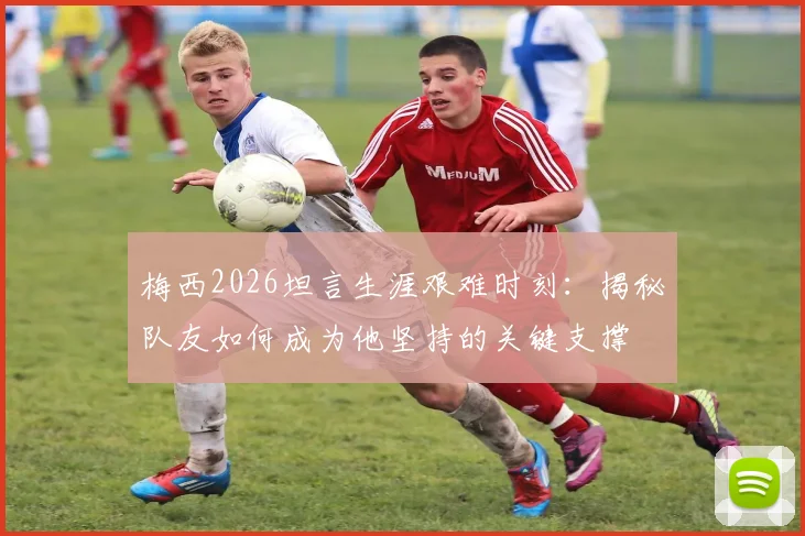 梅西2026坦言生涯艰难时刻：揭秘队友如何成为他坚持的关键支撑