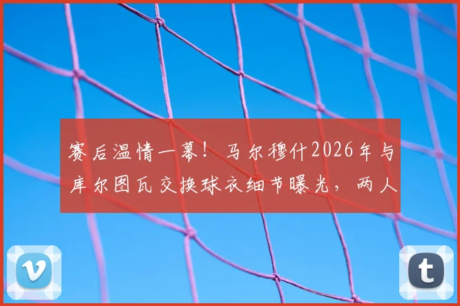 赛后温情一幕!马尔穆什2026年与库尔图瓦交换球衣细节曝光,两人私交谈笑风生关系揭秘