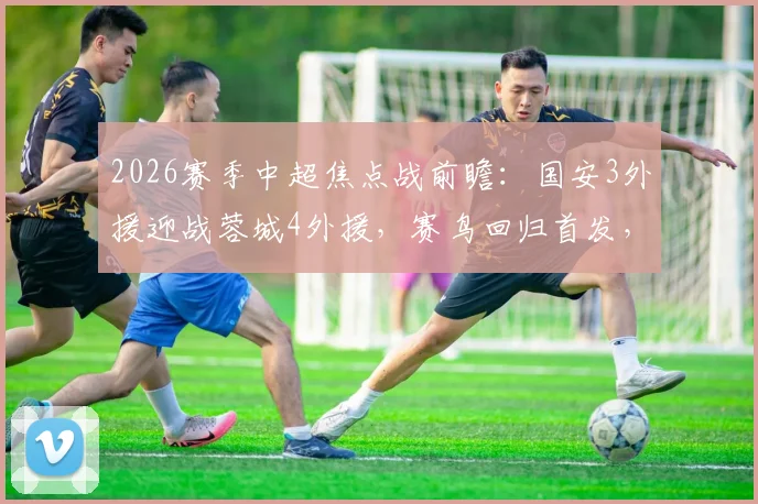 2026赛季中超焦点战前瞻：国安3外援迎战蓉城4外援，赛鸟回归首发，费利佩板凳待命解析