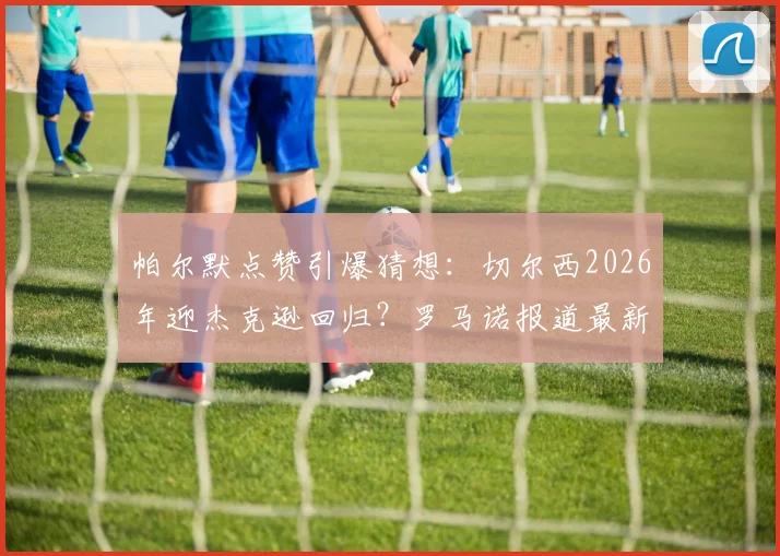 帕尔默点赞引爆猜想:切尔西2026年迎杰克逊回归?罗马诺报道最新解析