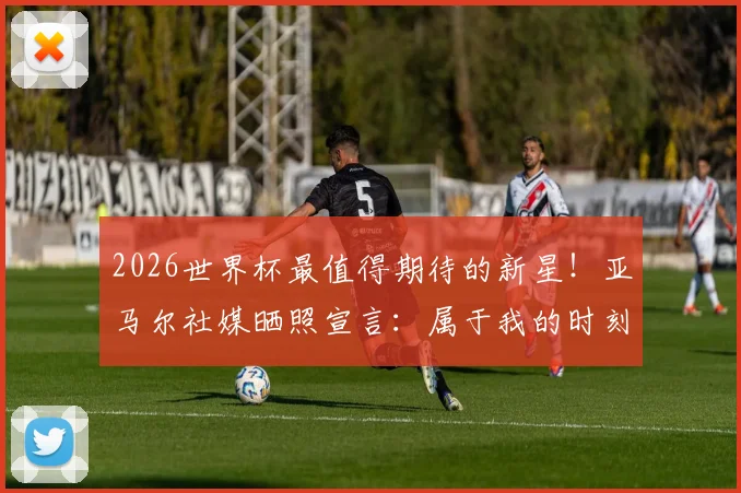 2026世界杯最值得期待的新星!亚马尔社媒晒照宣言:属于我的时刻已经到来,首次参赛年龄引关注