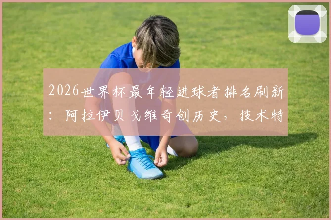 2026世界杯最年轻进球者排名刷新:阿拉伊贝戈维奇创历史,技术特点与所属国家队背景全解析