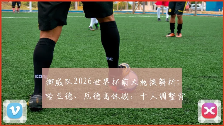 挪威队2026世界杯前大轮换解析:哈兰德、厄德高休战,十人调整背后的战术考量与新人机遇