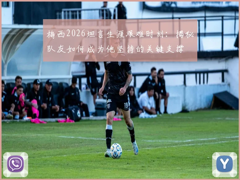 梅西2026坦言生涯艰难时刻：揭秘队友如何成为他坚持的关键支撑
