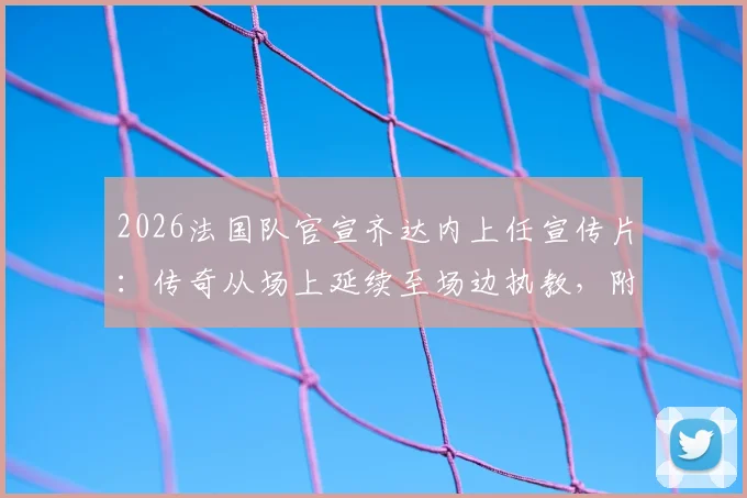2026法国队官宣齐达内上任宣传片:传奇从场上延续至场边执教,附完整视频高清观看指南