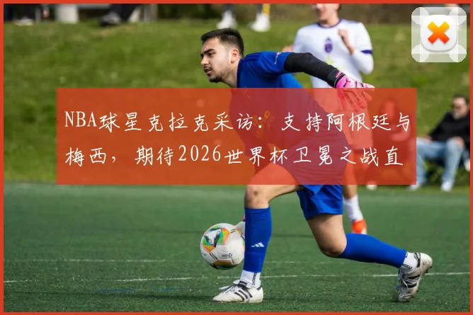 NBA球星克拉克采访：支持阿根廷与梅西，期待2026世界杯卫冕之战直播