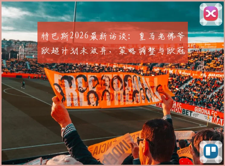 特巴斯2026最新访谈:皇马老佛爷欧超计划未放弃,策略调整与欧冠演变趋势解析