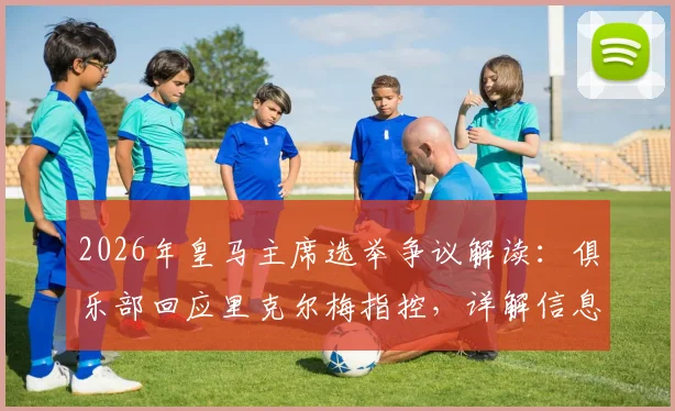 2026年皇马主席选举争议解读：俱乐部回应里克尔梅指控，详解信息传递合规性与舞弊争议焦点