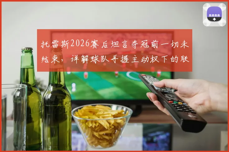 托雷斯2026赛后坦言夺冠前一切未结束,详解球队手握主动权下的联赛积分榜形势与历史概率分析