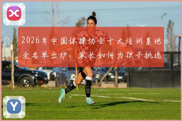 2026年中国体操协会十大培训基地全名单出炉，家长如何为孩子挑选最合适的体操培训机构？