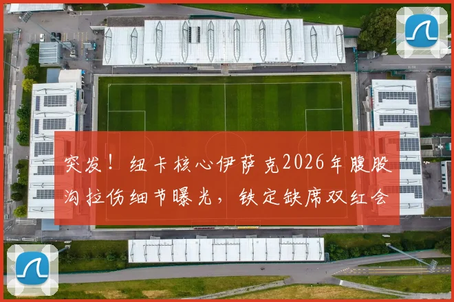 突发！纽卡核心伊萨克2026年腹股沟拉伤细节曝光，铁定缺席双红会，伤情深度解析