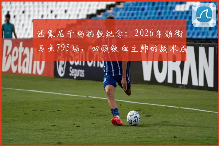 西蒙尼千场执教纪念：2026年领衔马竞795场，回顾铁血主帅的战术成就与未来展望