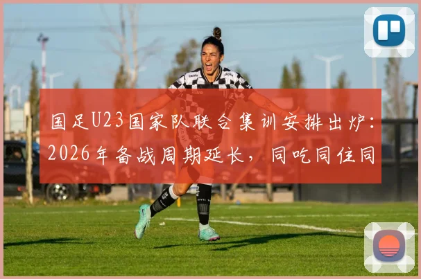 国足U23国家队联合集训安排出炉：2026年备战周期延长，同吃同住同练成新模式