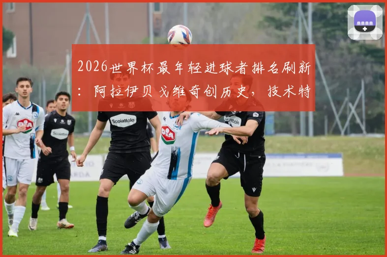 2026世界杯最年轻进球者排名刷新：阿拉伊贝戈维奇创历史，技术特点与所属国家队背景全解析
