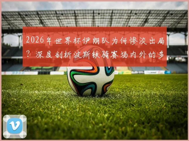 2026年世界杯伊朗队为何惨淡出局?深度剖析波斯铁骑赛场内外的多重困境