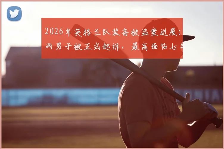 2026年英格兰队装备被盗案进展：两男子被正式起诉，最高面临七年监禁，职业球队装备安全管理引深思