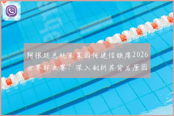 阿根廷总统米莱因何迷信缺席2026世界杯决赛？深入剖析其背后原因与传统，及对阿根廷队备战的潜在影响