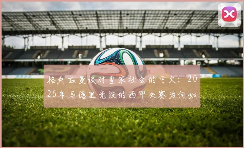 格列兹曼谈对皇家社会的亏欠:2026年马德里竞技的西甲决赛为何如此特殊