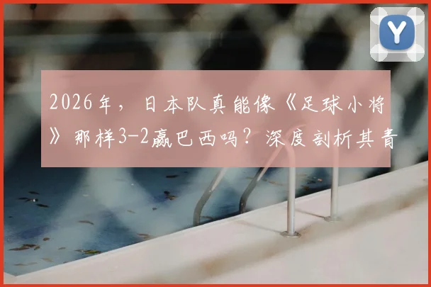 2026年,日本队真能像《足球小将》那样3-2赢巴西吗?深度剖析其青训体系与现实差距