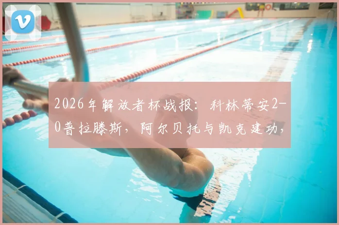 2026年解放者杯战报：科林蒂安2-0普拉滕斯，阿尔贝托与凯克建功，附比赛关键解析与出线形势