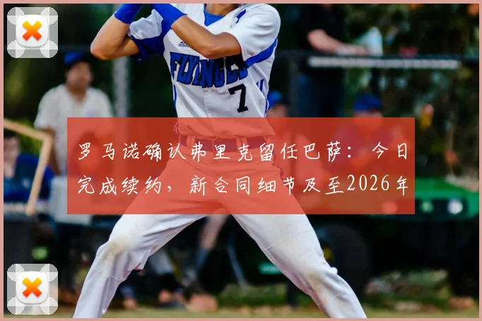 罗马诺确认弗里克留任巴萨:今日完成续约,新合同细节及至2026年的执教前景分析