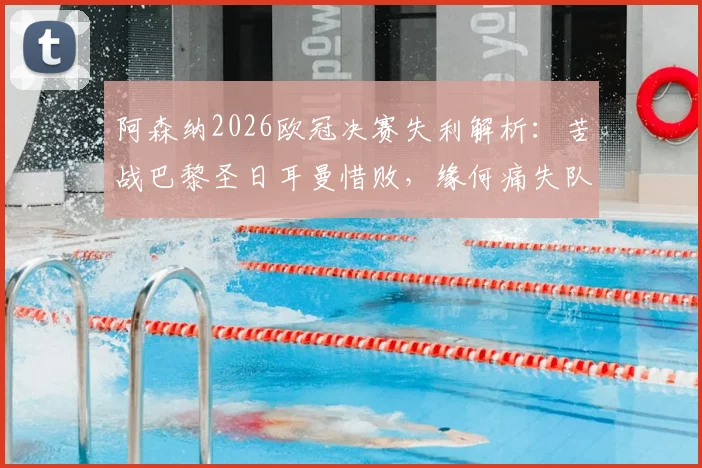 阿森纳2026欧冠决赛失利解析:苦战巴黎圣日耳曼惜败,缘何痛失队史首冠?阵容与战术复盘全览