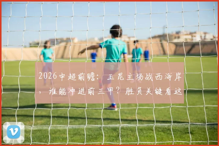 2026中超前瞻:玉昆主场战西海岸,谁能冲进前三甲?胜负关键看这三招