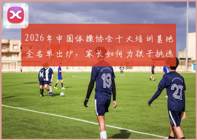 2026年中国体操协会十大培训基地全名单出炉,家长如何为孩子挑选最合适的体操培训机构?