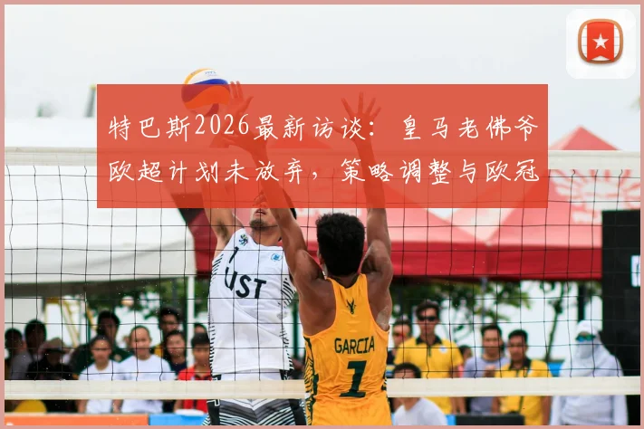 特巴斯2026最新访谈：皇马老佛爷欧超计划未放弃，策略调整与欧冠演变趋势解析