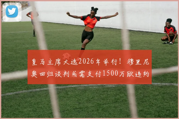 皇马主席大选2026年举行！穆里尼奥回归谈判或需支付1500万欧违约金，球迷最关心3大问题