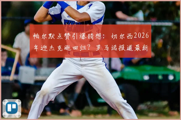 帕尔默点赞引爆猜想：切尔西2026年迎杰克逊回归？罗马诺报道最新解析