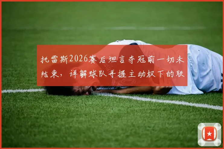 托雷斯2026赛后坦言夺冠前一切未结束，详解球队手握主动权下的联赛积分榜形势与历史概率分析