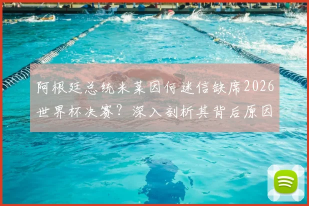 阿根廷总统米莱因何迷信缺席2026世界杯决赛?深入剖析其背后原因与传统,及对阿根廷队备战的潜在影响