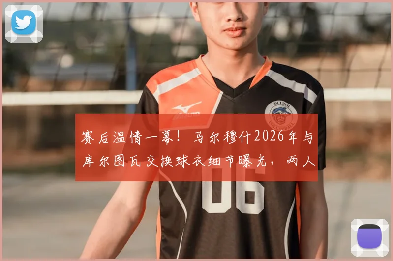 赛后温情一幕！马尔穆什2026年与库尔图瓦交换球衣细节曝光，两人私交谈笑风生关系揭秘