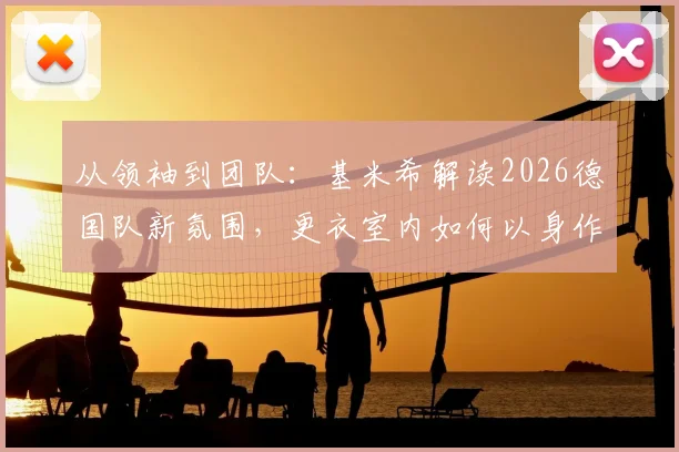 从领袖到团队:基米希解读2026德国队新氛围,更衣室内如何以身作则带动全队