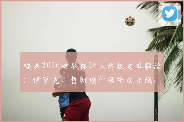 瑞典2026世界杯26人终极名单解读：伊萨克、哲凯赖什领衔攻击线，全队年龄与身价深度分析