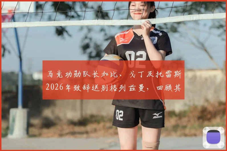 马竞功勋队长加比、戈丁及托雷斯2026年致辞送别格列兹曼，回顾其传奇生涯与感人评价