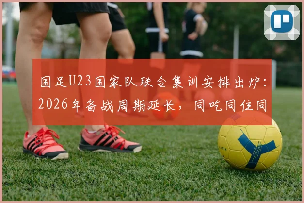 国足U23国家队联合集训安排出炉：2026年备战周期延长，同吃同住同练成新模式