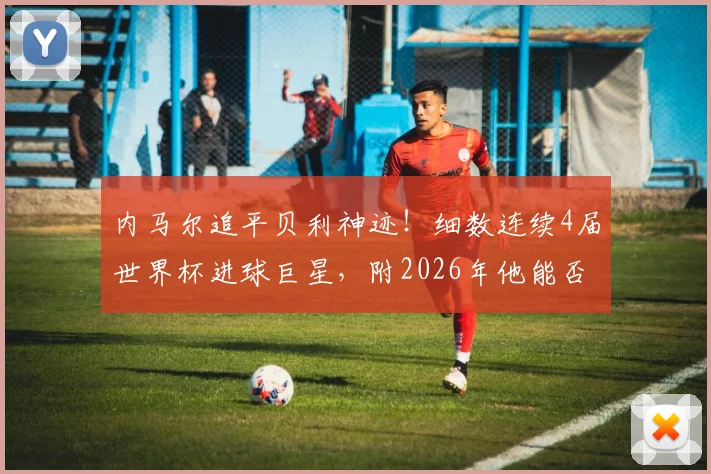 内马尔追平贝利神迹!细数连续4届世界杯进球巨星,附2026年他能否延续纪录深度分析