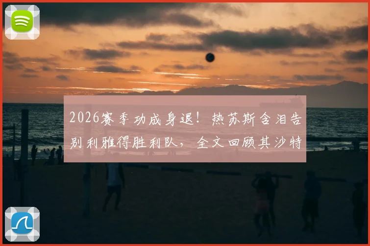 2026赛季功成身退！热苏斯含泪告别利雅得胜利队，全文回顾其沙特执教生涯与未来去向解析