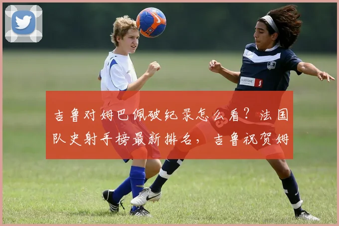 吉鲁对姆巴佩破纪录怎么看？法国队史射手榜最新排名，吉鲁祝贺姆巴佩原文曝光