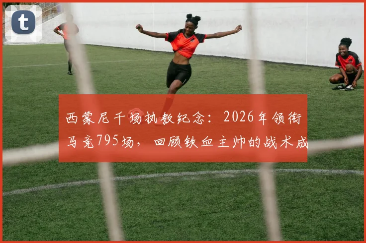 西蒙尼千场执教纪念：2026年领衔马竞795场，回顾铁血主帅的战术成就与未来展望